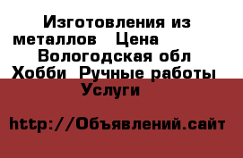 Изготовления из металлов › Цена ­ 3 000 - Вологодская обл. Хобби. Ручные работы » Услуги   